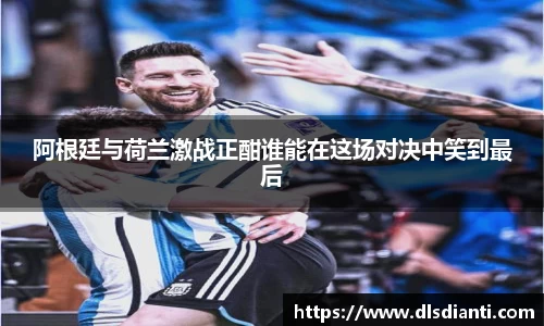 阿根廷与荷兰激战正酣谁能在这场对决中笑到最后