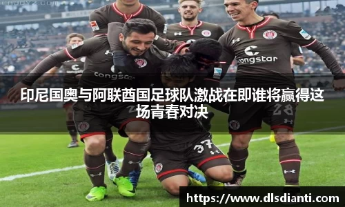 印尼国奥与阿联酋国足球队激战在即谁将赢得这场青春对决